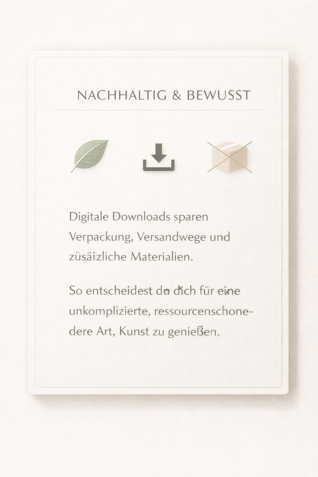 Nachhaltig und bewusst. Digitale Downloads sparen Verpackung, Versand und zusätzliches Material. Eine einfache und ressourcenschonendere Art, schöne Kunst zu genießen.